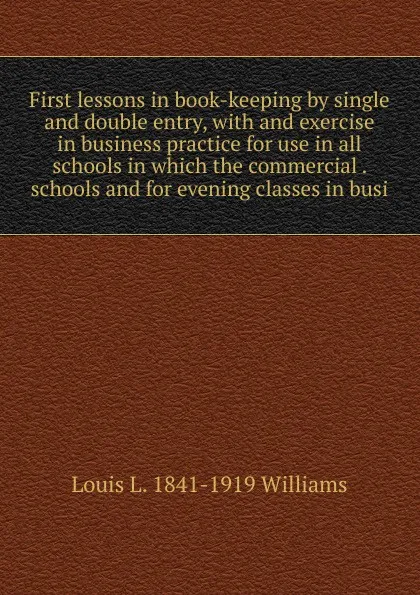 Обложка книги First lessons in book-keeping by single and double entry, with and exercise in business practice for use in all schools in which the commercial . schools and for evening classes in busi, Louis L. 1841-1919 Williams