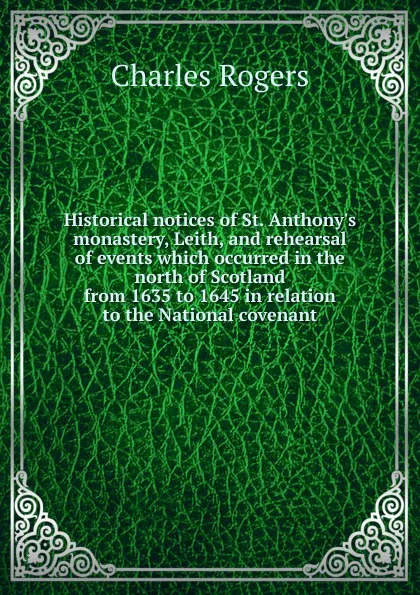 Обложка книги Historical notices of St. Anthony.s monastery, Leith, and rehearsal of events which occurred in the north of Scotland from 1635 to 1645 in relation to the National covenant, Charles Rogers