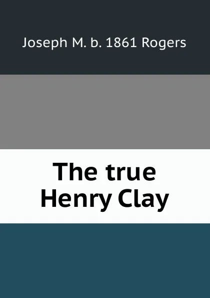 Обложка книги The true Henry Clay, Joseph M. b. 1861 Rogers