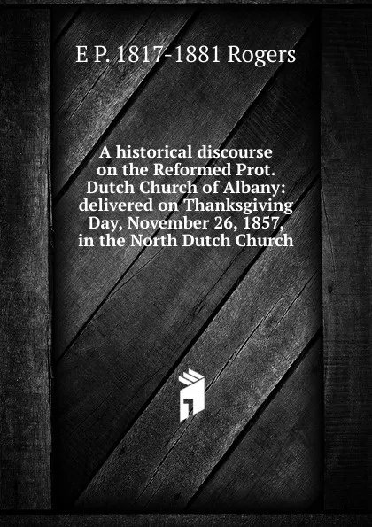 Обложка книги A historical discourse on the Reformed Prot. Dutch Church of Albany: delivered on Thanksgiving Day, November 26, 1857, in the North Dutch Church, E P. 1817-1881 Rogers