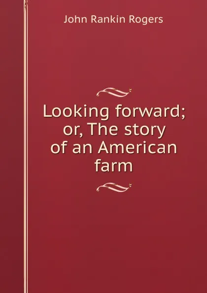 Обложка книги Looking forward; or, The story of an American farm, John Rankin Rogers