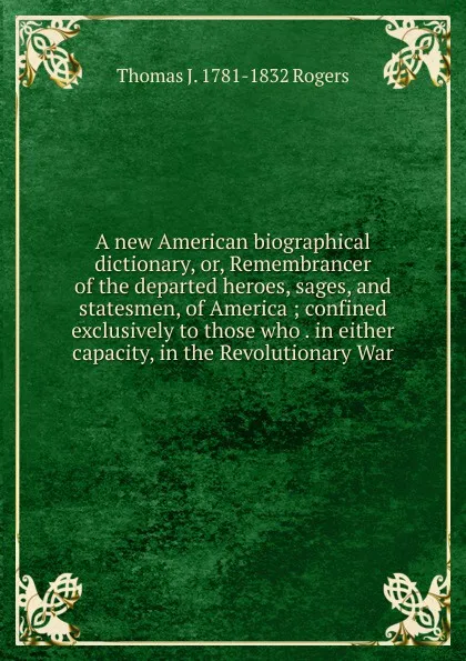 Обложка книги A new American biographical dictionary, or, Remembrancer of the departed heroes, sages, and statesmen, of America ; confined exclusively to those who . in either capacity, in the Revolutionary War, Thomas J. 1781-1832 Rogers