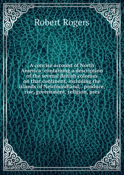 Обложка книги A concise account of North America: containing a description of the several British colonies on that continent, including the islands of Newfoundland, . produce, rise, government, religion, pres, Robert Rogers