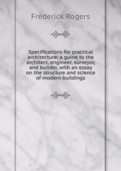 Обложка книги Specifications for practical architecture; a guide to the architect, engineer, surveyor, and builder, with an essay on the structure and science of modern buildings, Frederick Rogers