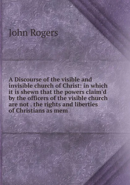 Обложка книги A Discourse of the visible and invisible church of Christ: in which it is shewn that the powers claim.d by the officers of the visible church are not . the rights and liberties of Christians as mem, John Rogers