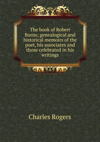 Обложка книги The book of Robert Burns; genealogical and historical memoirs of the poet, his associates and those celebrated in his writings, Charles Rogers