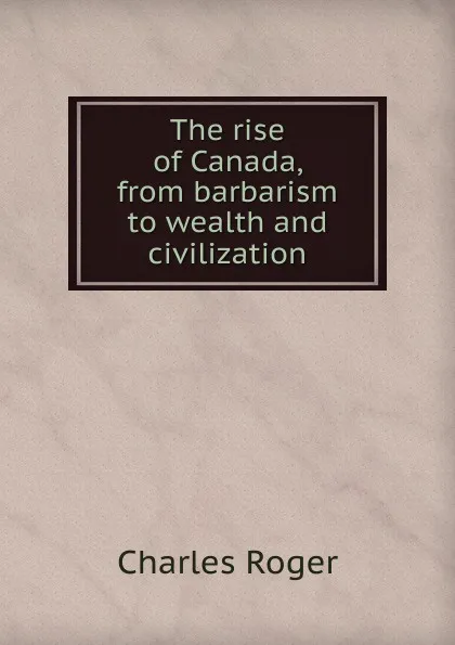 Обложка книги The rise of Canada, from barbarism to wealth and civilization, Charles Roger