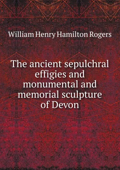 Обложка книги The ancient sepulchral effigies and monumental and memorial sculpture of Devon, William Henry Hamilton Rogers