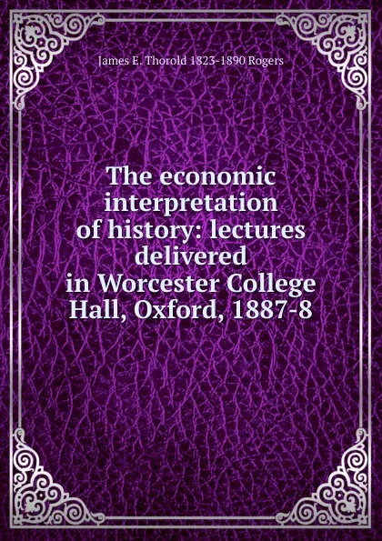 Обложка книги The economic interpretation of history: lectures delivered in Worcester College Hall, Oxford, 1887-8, James E. Thorold 1823-1890 Rogers