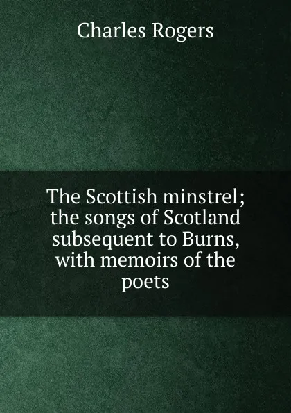 Обложка книги The Scottish minstrel; the songs of Scotland subsequent to Burns, with memoirs of the poets, Charles Rogers
