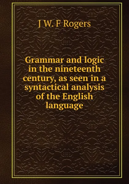 Обложка книги Grammar and logic in the nineteenth century, as seen in a syntactical analysis of the English language, J W. F Rogers