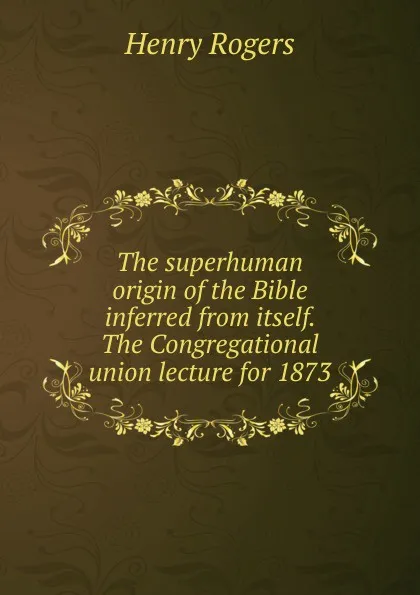 Обложка книги The superhuman origin of the Bible inferred from itself. The Congregational union lecture for 1873, Henry Rogers