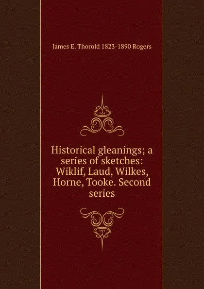 Обложка книги Historical gleanings; a series of sketches: Wiklif, Laud, Wilkes, Horne, Tooke. Second series, James E. Thorold 1823-1890 Rogers