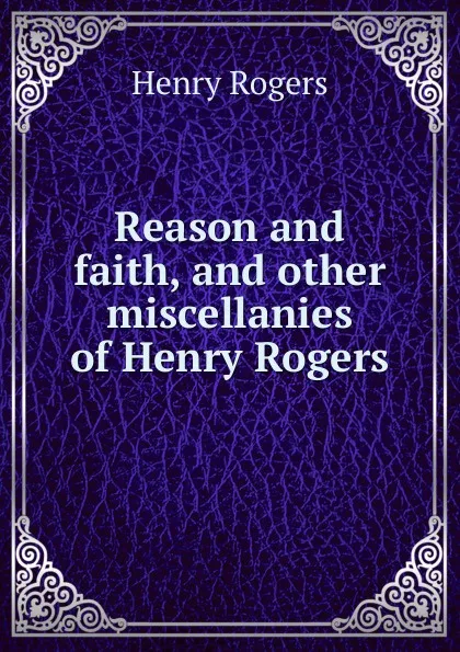 Обложка книги Reason and faith, and other miscellanies of Henry Rogers, Henry Rogers