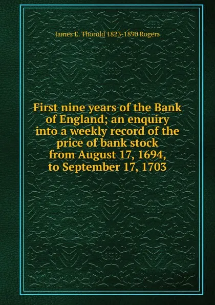 Обложка книги First nine years of the Bank of England; an enquiry into a weekly record of the price of bank stock from August 17, 1694, to September 17, 1703, James E. Thorold 1823-1890 Rogers