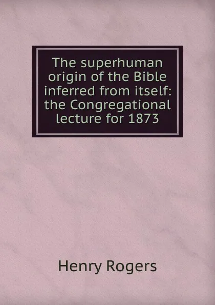 Обложка книги The superhuman origin of the Bible inferred from itself: the Congregational lecture for 1873, Henry Rogers