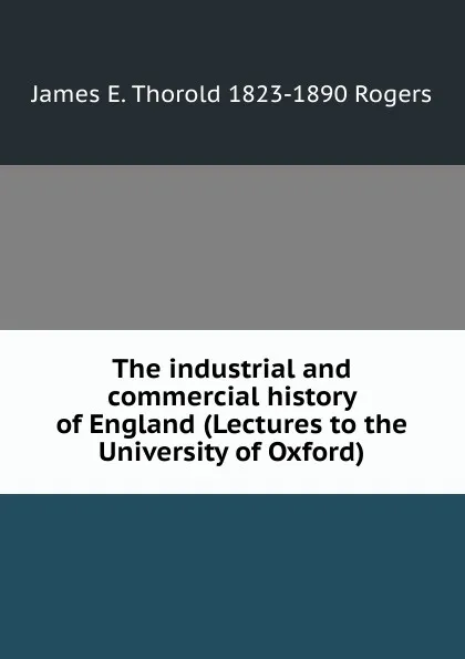 Обложка книги The industrial and commercial history of England (Lectures to the University of Oxford), James E. Thorold 1823-1890 Rogers