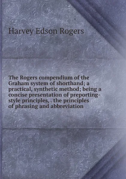 Обложка книги The Rogers compendium of the Graham system of shorthand; a practical, synthetic method; being a concise presentation of preporting-style principles, . the principles of phrasing and abbreviation, Harvey Edson Rogers