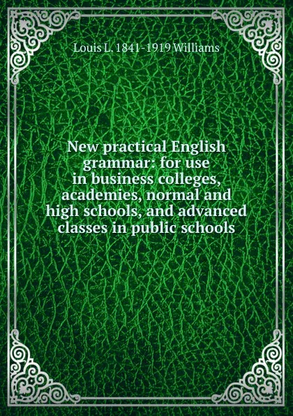 Обложка книги New practical English grammar: for use in business colleges, academies, normal and high schools, and advanced classes in public schools, Louis L. 1841-1919 Williams