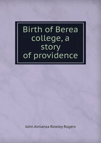 Обложка книги Birth of Berea college, a story of providence, John Almanza Rowley Rogers