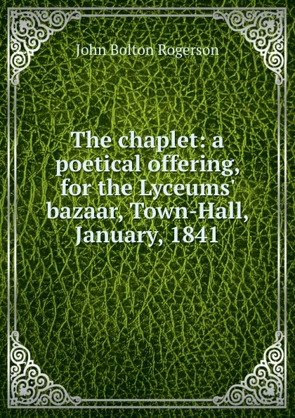 Обложка книги The chaplet: a poetical offering, for the Lyceums. bazaar, Town-Hall, January, 1841, John Bolton Rogerson