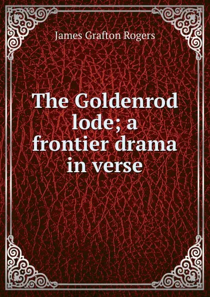 Обложка книги The Goldenrod lode; a frontier drama in verse, James Grafton Rogers