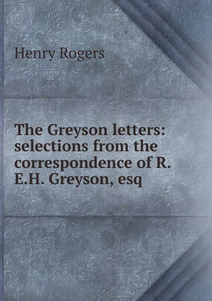 Обложка книги The Greyson letters: selections from the correspondence of R.E.H. Greyson, esq., Henry Rogers