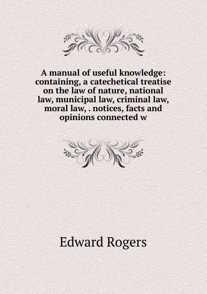 Обложка книги A manual of useful knowledge: containing, a catechetical treatise on the law of nature, national law, municipal law, criminal law, moral law, . notices, facts and opinions connected w, Edward Rogers