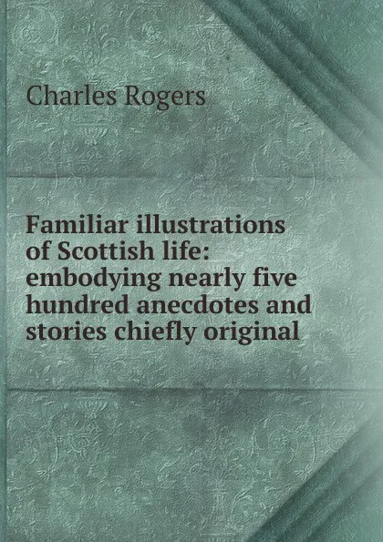 Обложка книги Familiar illustrations of Scottish life: embodying nearly five hundred anecdotes and stories chiefly original, Charles Rogers