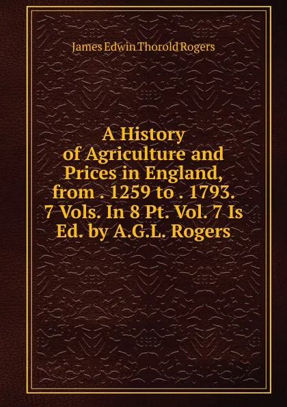 Обложка книги A History of Agriculture and Prices in England, from . 1259 to . 1793. 7 Vols. In 8 Pt. Vol. 7 Is Ed. by A.G.L. Rogers., James E. Thorold Rogers