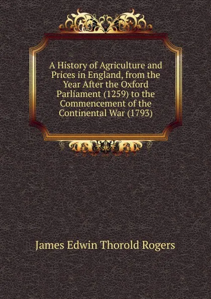 Обложка книги A History of Agriculture and Prices in England, from the Year After the Oxford Parliament (1259) to the Commencement of the Continental War (1793), James E. Thorold Rogers