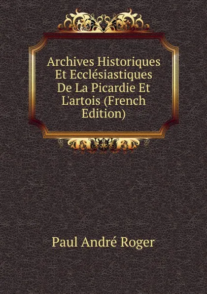 Обложка книги Archives Historiques Et Ecclesiastiques De La Picardie Et L.artois (French Edition), Paul André Roger