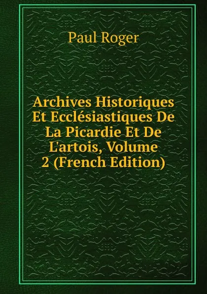 Обложка книги Archives Historiques Et Ecclesiastiques De La Picardie Et De L.artois, Volume 2 (French Edition), Paul Roger