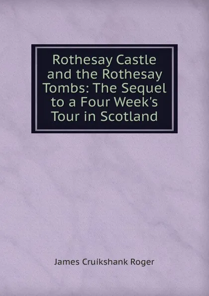 Обложка книги Rothesay Castle and the Rothesay Tombs: The Sequel to a Four Week.s Tour in Scotland, James Cruikshank Roger