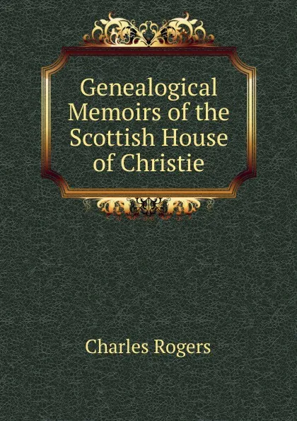 Обложка книги Genealogical Memoirs of the Scottish House of Christie, Charles Rogers