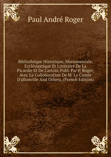 Обложка книги Bibliotheque Historique, Monumentale, Ecclesiastique Et Litteraire De La Picardie Et De L.artois, Publ. Par P. Roger, Avec La Colloboration De M. Le Comte D.allonville And Others. (French Edition), Paul André Roger