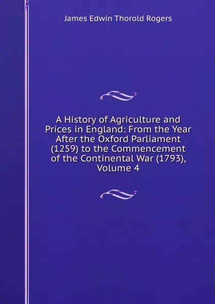 Обложка книги A History of Agriculture and Prices in England: From the Year After the Oxford Parliament (1259) to the Commencement of the Continental War (1793), Volume 4, James E. Thorold Rogers