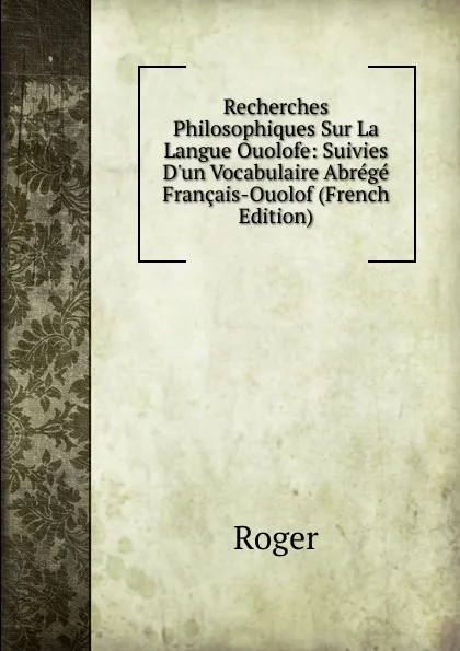 Обложка книги Recherches Philosophiques Sur La Langue Ouolofe: Suivies D.un Vocabulaire Abrege Francais-Ouolof (French Edition), Roger