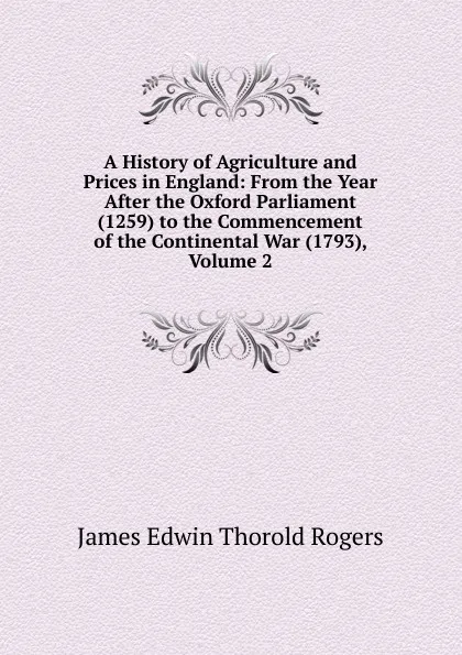 Обложка книги A History of Agriculture and Prices in England: From the Year After the Oxford Parliament (1259) to the Commencement of the Continental War (1793), Volume 2, James E. Thorold Rogers