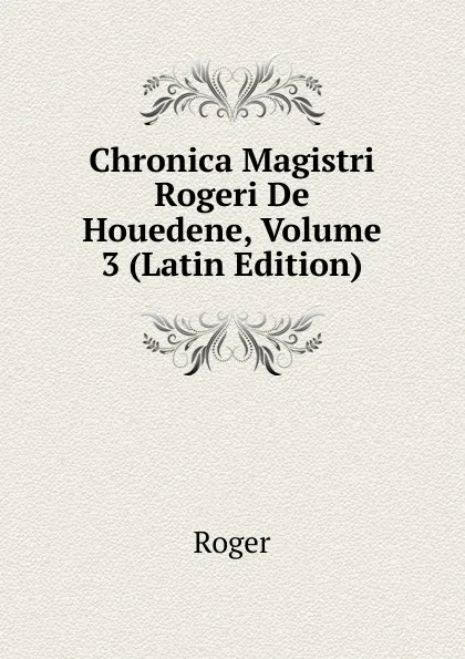 Обложка книги Chronica Magistri Rogeri De Houedene, Volume 3 (Latin Edition), Roger