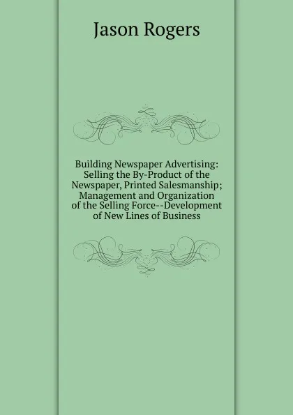 Обложка книги Building Newspaper Advertising: Selling the By-Product of the Newspaper, Printed Salesmanship; Management and Organization of the Selling Force--Development of New Lines of Business, Jason Rogers