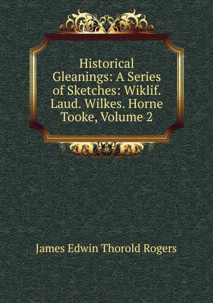 Обложка книги Historical Gleanings: A Series of Sketches: Wiklif. Laud. Wilkes. Horne Tooke, Volume 2, James E. Thorold Rogers