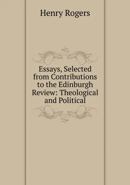 Обложка книги Essays, Selected from Contributions to the Edinburgh Review: Theological and Political, Henry Rogers