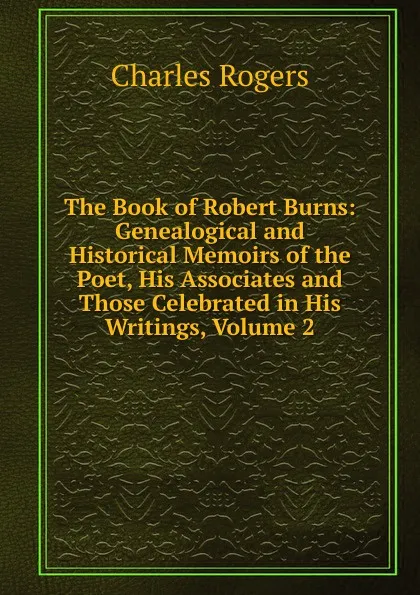 Обложка книги The Book of Robert Burns: Genealogical and Historical Memoirs of the Poet, His Associates and Those Celebrated in His Writings, Volume 2, Charles Rogers