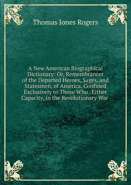 Обложка книги A New American Biographical Dictionary: Or, Remembrancer of the Departed Heroes, Sages, and Statesmen, of America. Confined Exclusively to Those Who . Either Capacity, in the Revolutionary War ., Thomas Jones Rogers