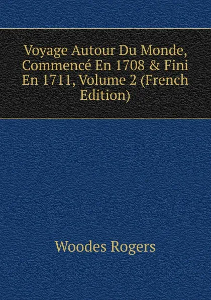 Обложка книги Voyage Autour Du Monde, Commence En 1708 . Fini En 1711, Volume 2 (French Edition), Woodes Rogers