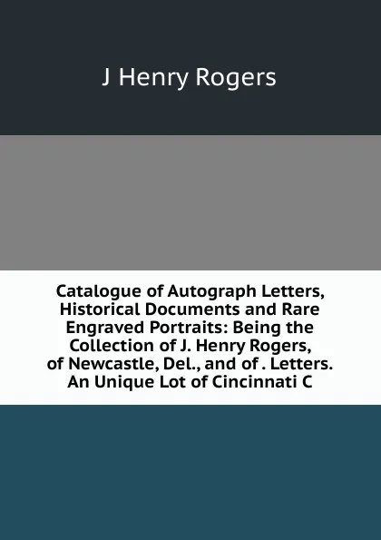 Обложка книги Catalogue of Autograph Letters, Historical Documents and Rare Engraved Portraits: Being the Collection of J. Henry Rogers, of Newcastle, Del., and of . Letters.An Unique Lot of Cincinnati C, J Henry Rogers