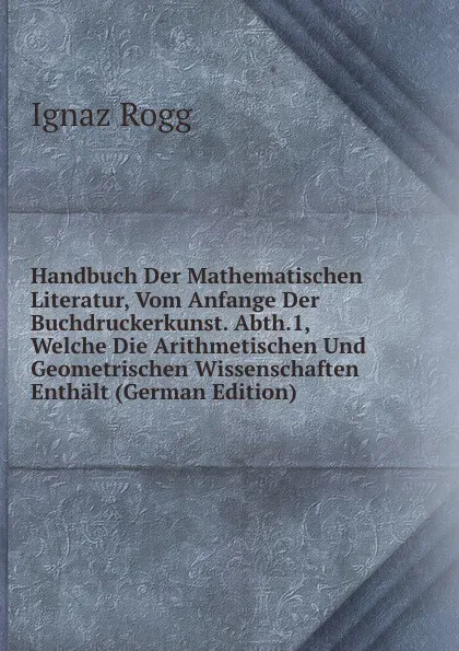 Обложка книги Handbuch Der Mathematischen Literatur, Vom Anfange Der Buchdruckerkunst. Abth.1, Welche Die Arithmetischen Und Geometrischen Wissenschaften Enthalt (German Edition), Ignaz Rogg