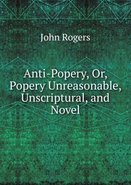 Обложка книги Anti-Popery, Or, Popery Unreasonable, Unscriptural, and Novel, John Rogers