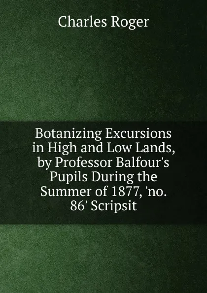 Обложка книги Botanizing Excursions in High and Low Lands, by Professor Balfour.s Pupils During the Summer of 1877, .no. 86. Scripsit, Charles Roger